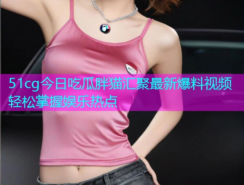 51cg今日吃瓜胖猫汇聚最新爆料视频轻松掌握娱乐热点