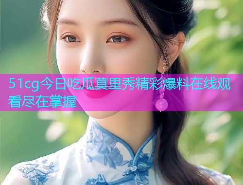 51cg今日吃瓜莫里秀精彩爆料在线观看尽在掌握
