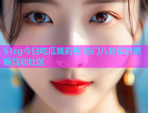 51cg今日吃瓜莫莉秀 热门八卦实时更新互动社区