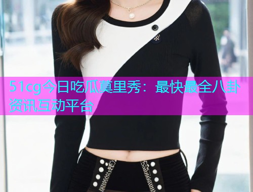 51cg今日吃瓜莫里秀：最快最全八卦资讯互动平台