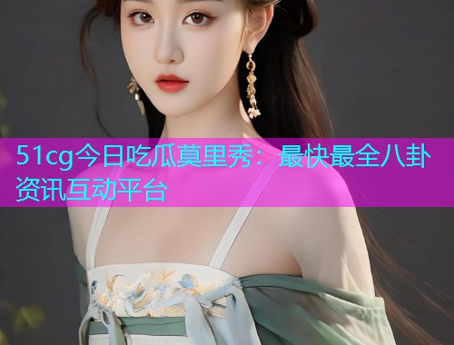 51cg今日吃瓜莫里秀：最快最全八卦资讯互动平台