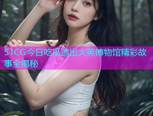 51CG今日吃瓜逃出大英博物馆精彩故事全揭秘