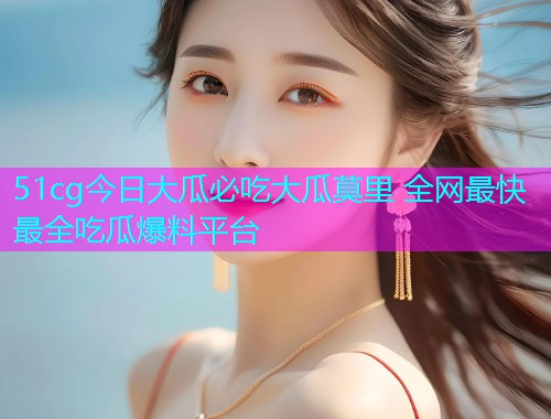 51cg今日大瓜必吃大瓜莫里 全网最快最全吃瓜爆料平台