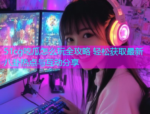 51cg吃瓜怎么玩全攻略 轻松获取最新八卦热点与互动分享
