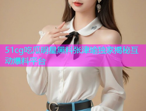 51cg吃瓜明星黑料张津瑜独家揭秘互动爆料平台