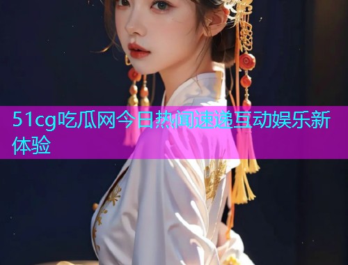 51cg吃瓜网今日热闻速递互动娱乐新体验