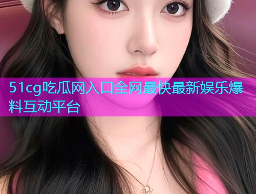 51cg吃瓜网入口全网最快最新娱乐爆料互动平台