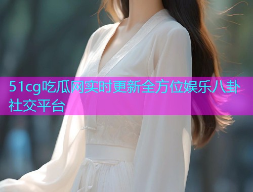 51cg吃瓜网实时更新全方位娱乐八卦社交平台