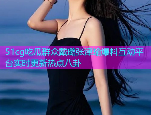51cg吃瓜群众戴璐张津瑜爆料互动平台实时更新热点八卦
