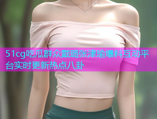 51cg吃瓜群众戴璐张津瑜爆料互动平台实时更新热点八卦