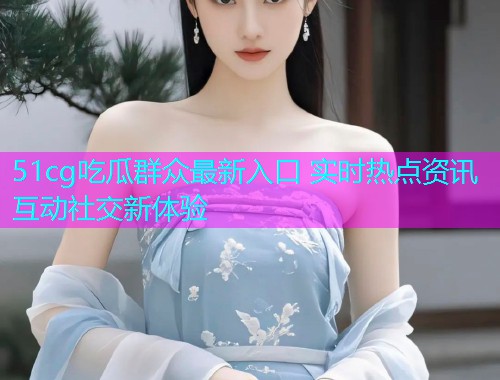 51cg吃瓜群众最新入口 实时热点资讯互动社交新体验