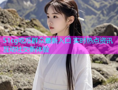 51cg吃瓜群众最新入口 实时热点资讯互动社交新体验