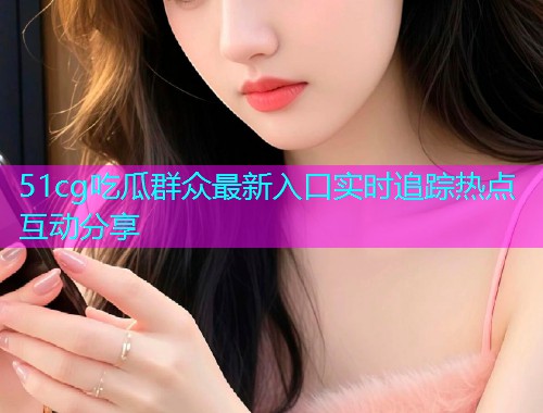 51cg吃瓜群众最新入口实时追踪热点互动分享