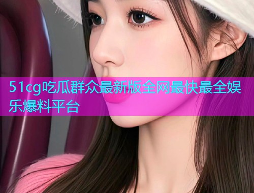 51cg吃瓜群众最新版全网最快最全娱乐爆料平台