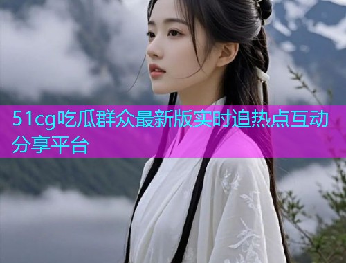 51cg吃瓜群众最新版实时追热点互动分享平台