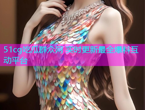 51cg吃瓜群众网 实时更新最全爆料互动平台
