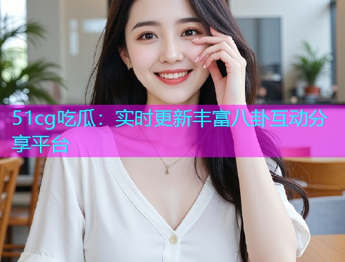 51cg吃瓜：实时更新丰富八卦互动分享平台