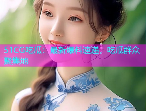 51CG吃瓜：最新爆料速递，吃瓜群众聚集地