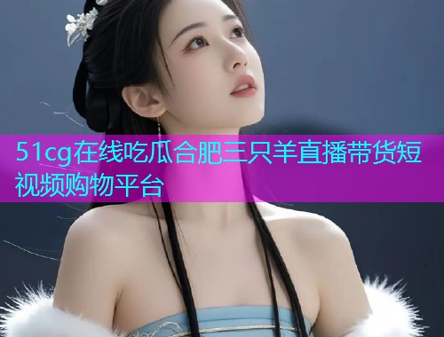 51cg在线吃瓜合肥三只羊直播带货短视频购物平台