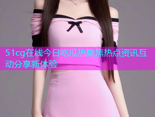 51cg在线今日吃瓜热聚焦热点资讯互动分享新体验