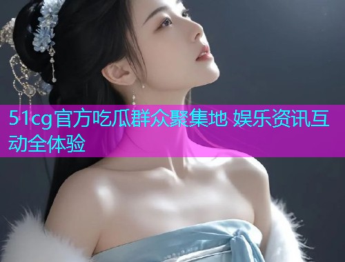 51cg官方吃瓜群众聚集地 娱乐资讯互动全体验