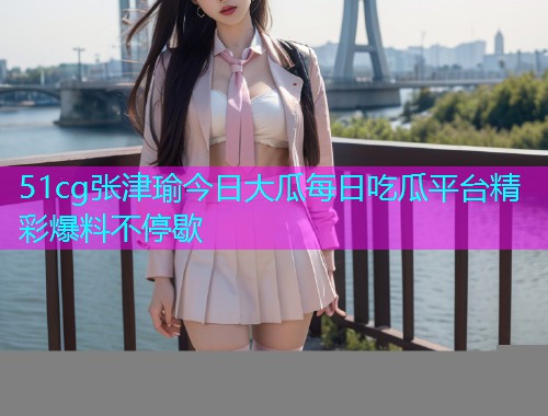 51cg张津瑜今日大瓜每日吃瓜平台精彩爆料不停歇