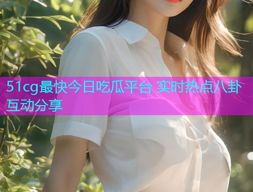 51cg最快今日吃瓜平台 实时热点八卦互动分享