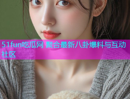 51fun吃瓜网 聚合最新八卦爆料与互动社区