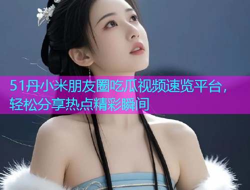 51丹小米朋友圈吃瓜视频速览平台，轻松分享热点精彩瞬间