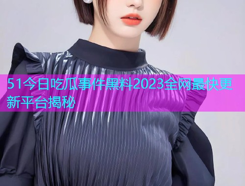 51今日吃瓜事件黑料2023全网最快更新平台揭秘