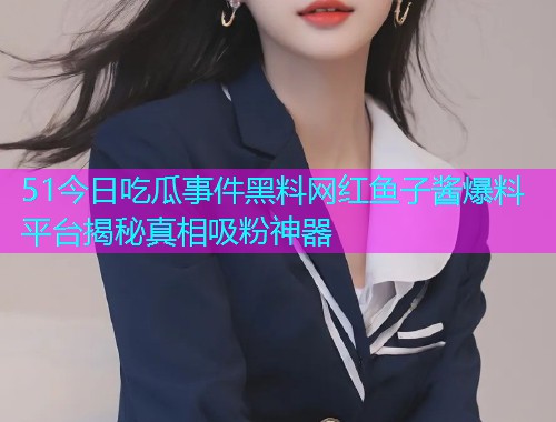 51今日吃瓜事件黑料网红鱼子酱爆料平台揭秘真相吸粉神器