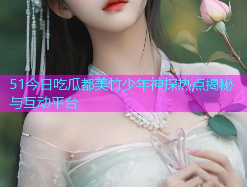 51今日吃瓜都美竹少年神探热点揭秘与互动平台