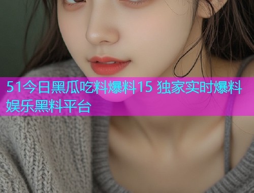 51今日黑瓜吃料爆料15 独家实时爆料娱乐黑料平台