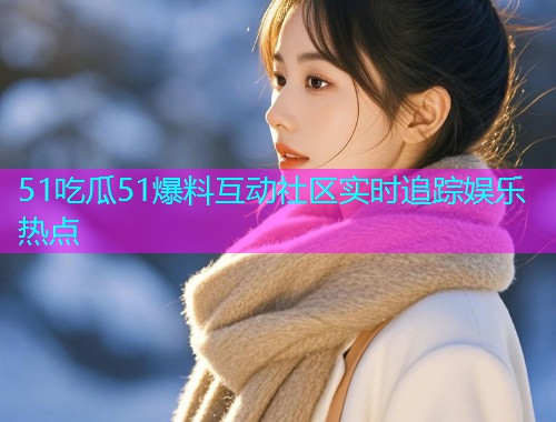 51吃瓜51爆料互动社区实时追踪娱乐热点