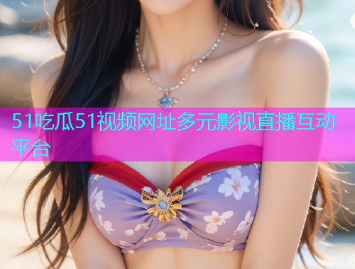51吃瓜51视频网址多元影视直播互动平台