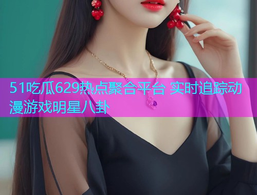 51吃瓜629热点聚合平台 实时追踪动漫游戏明星八卦