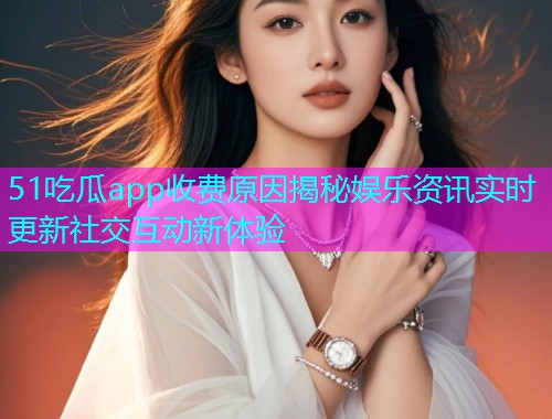 51吃瓜app收费原因揭秘娱乐资讯实时更新社交互动新体验
