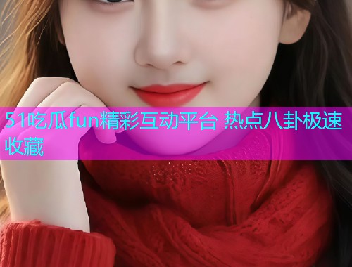 51吃瓜fun精彩互动平台 热点八卦极速收藏