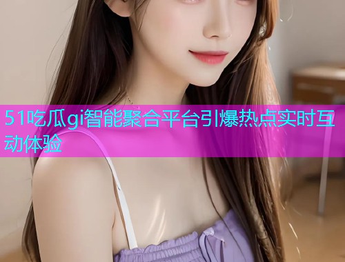 51吃瓜gi智能聚合平台引爆热点实时互动体验