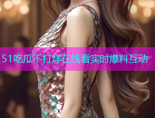 51吃瓜不打烊在线看实时爆料互动