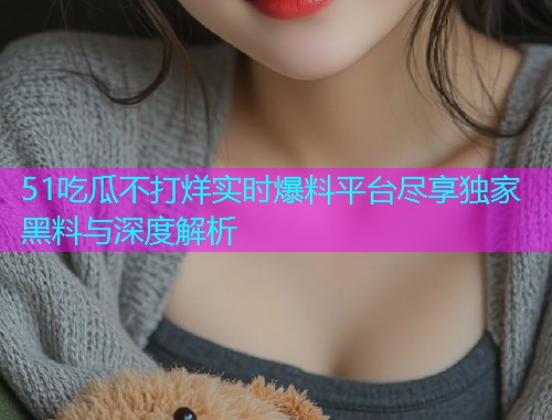 51吃瓜不打烊实时爆料平台尽享独家黑料与深度解析