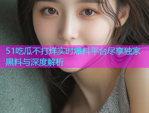 51吃瓜不打烊实时爆料平台尽享独家黑料与深度解析