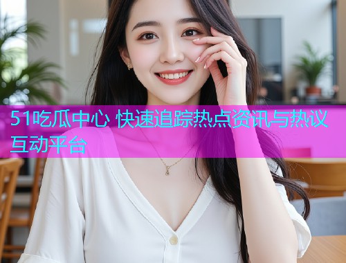 51吃瓜中心 快速追踪热点资讯与热议互动平台