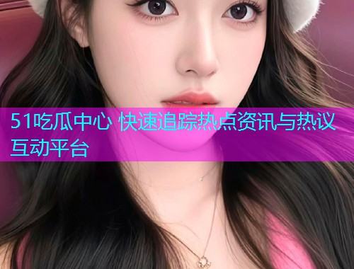 51吃瓜中心 快速追踪热点资讯与热议互动平台