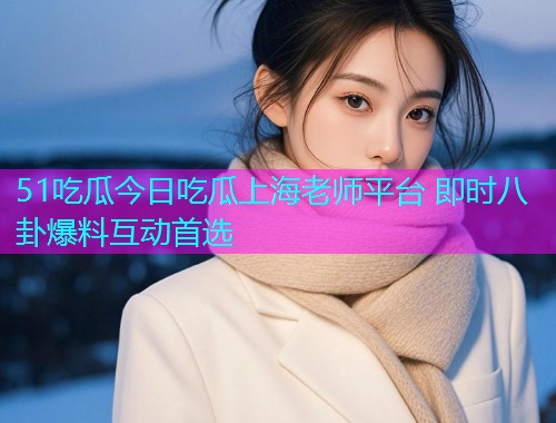 51吃瓜今日吃瓜上海老师平台 即时八卦爆料互动首选