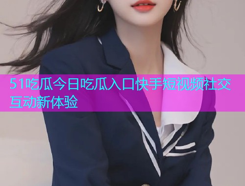 51吃瓜今日吃瓜入口快手短视频社交互动新体验