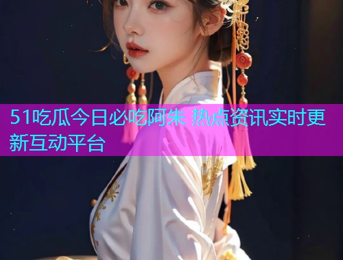 51吃瓜今日必吃阿朱 热点资讯实时更新互动平台