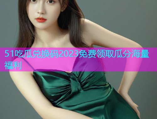 51吃瓜兑换码2023免费领取瓜分海量福利