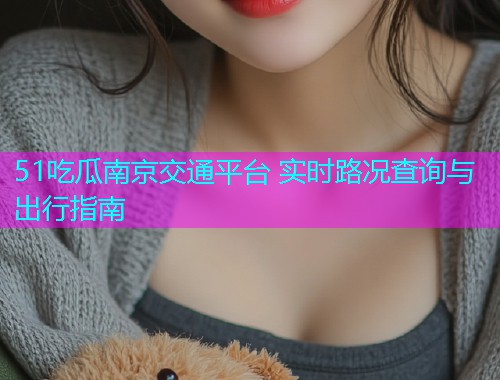 51吃瓜南京交通平台 实时路况查询与出行指南