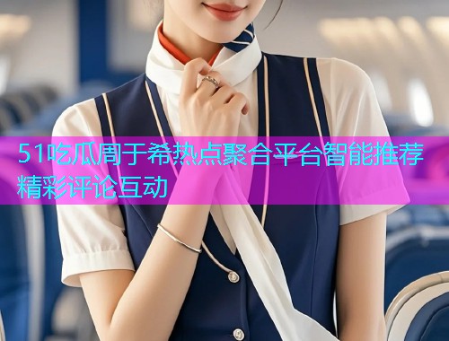 51吃瓜周于希热点聚合平台智能推荐精彩评论互动